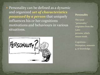 Personality can be defined as a dynamic and organized set of characteristics possessed by a person that uniquely influences his or her cognitions motivations and behaviours in various situations.The word "personality" originates from the Latin persona, which means mask.Cognitions -Perception, reasoning, or knowledge.Personality