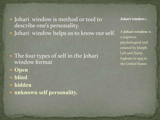Johari window is method or tool to describe one’s personality.Johari window helps us to know our self.The four types of self in the Johariwindow formatOpen blind hidden unknown self personality.A Johari window is a cognitive psychological tool created by Joseph Left and Harry Ingham in 1955in the United StatesJohari window:-