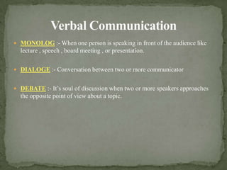 Verbal CommunicationMONOLOG :- When one person is speaking in front of the audience like lecture , speech , board meeting , or presentation.DIALOGE :- Conversation between two or more communicatorDEBATE :- It’s soul of discussion when two or more speakers approaches the opposite point of view about a topic.