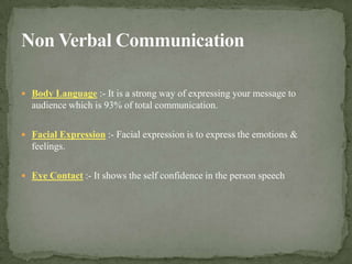 Non Verbal CommunicationBody Language:- It is a strong way of expressing your message to audience which is 93% of total communication.Facial Expression :- Facial expression is to express the emotions & feelings.Eye Contact:- It shows the self confidence in the person speech