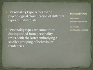 .Personality type refers to the psychological classification of different types of individuals. Personality types are sometimes distinguished from personality traits, with the latter embodying a smaller grouping of behavioural tendenciesExtraverts are action oriented Introverts are thought orientedPersonality Type