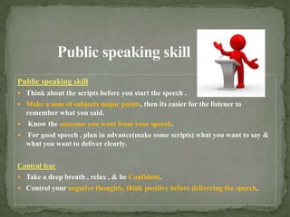 Public speaking skillPublic speaking skill Think about the scripts before you start the speech .Make a note of subjects major points, then its easier for the listener to remember what you said.Know the outcome you want from your speech.For good speech , plan in advance(make some scripts) what you want to say & what you want to deliver clearly.Control fearTake a deep breath , relax , & be Confident.Control your negative thoughts, think positive before delivering the speech.