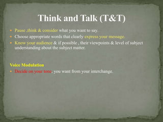 Think and Talk (T&T)Pause ,think & consider what you want to say.Choose appropriate words that clearly express your message.Know your audience & if possible , their viewpoints & level of subject understanding about the subject matter.Voice ModulationDecide on your tone, you want from your interchange.
