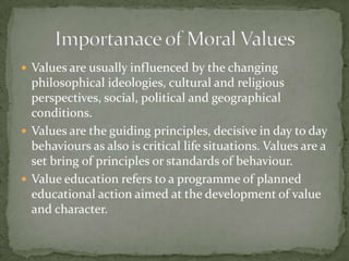 Values are usually influenced by the changing philosophical ideologies, cultural and religious perspectives, social, political and geographical conditions.Values are the guiding principles, decisive in day to day behaviours as also is critical life situations. Values are a set bring of principles or standards of behaviour.Value education refers to a programme of planned educational action aimed at the development of value and character.Importanace of Moral Values