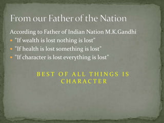 According to Father of Indian Nation M.K.Gandhi"If wealth is lost nothing is lost""If health is lost something is lost""If character is lost everything is lost" BEST OF ALL THINGS IS CHARACTERFrom our Father of the Nation