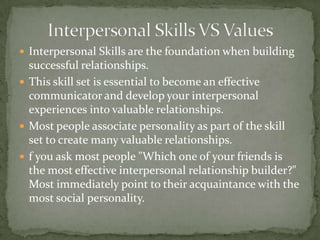 Interpersonal Skills VS ValuesInterpersonal Skills are the foundation when building successful relationships. This skill set is essential to become an effective communicator and develop your interpersonal experiences into valuable relationships.Most people associate personality as part of the skill set to create many valuable relationships.f you ask most people "Which one of your friends is the most effective interpersonal relationship builder?" Most immediately point to their acquaintance with the most social personality.