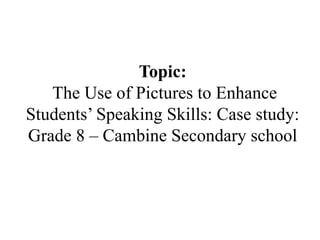 Topic:
The Use of Pictures to Enhance
Students’ Speaking Skills: Case study:
Grade 8 – Cambine Secondary school
 