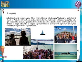 Boat party:
A Balaton Sound minden napján 15 és 19 óra között a „Badacsony” katamarán party hajóvá
alakult át. A résztvevőknek 4 órás exkluzív élményben lehetett részük; miközben nemzetközi sztár
dj-k prezentáltak exkluzív dj szetteket meg tudták csodálni a Balaton illetve a környező városok
látképét és magát a Soundot is. Maga a hajó kialakításában is illeszkedett a prémium élményhez:
koktél bár, lounge bútorok, napozó terasz.
 