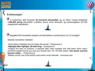 Érdekességek:
A rendezvény alatt összesen 25 koncertet streameltek, így az otthon maradt érdeklődök
1.685.939 percig élvezhették a Balaton Sound zenei élményét; így összességében 207.025
megtekintés realizálódott.
Nagyjából 200 nemzetközi újságíró volt akkreditálva a rendezvényre, kb 15 országból.
Idézetek nemzetközi médiából:
„Tenth edition of Balaton Sound breaks all records” - Partyscene.nl
„Highlight after highlight, all week long” - Guestzone.nl
„Imagine five days of sunshine, a beautiful lake, fresh cocktails and cold beers within reach,
wonderful people around you and your favorite DJs. For 157,000 visitors, this dream scenario
became reality. „ - Partyscene.nl
"Balaton sound: one of the world's most scenic music festivals" - euronews.com
 