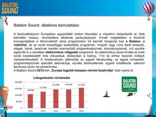 Balaton Sound általános bemutatása:
A fesztiválhelyszín Európában egyedülálló módon közvetlen a vízparton helyezkedik el, több
kilométer hosszú, strandolásra alkalmas partszakasszal. Ennek megfelelően a fesztivál
koncepciójában a felvonultatott zenei programokon túl kiemelt hangsúlyt kap a Balaton, a
vízfelület, és az ezzel összefüggő szabadidős programok. Vízparti vagy vízre épült teraszok,
stégek, bárok, beach-ek mentén szerveződő programhelyszínek, strandprogramok, vízi sportok
egészítik ki a zömében elektronikus világsztár programot. Az elektronikus zenei kínálat az évek
során kiszélesedett más stílusokkal, elsősorban a hiphop, r’n’b és ehhez hasonló műfajok
reprezentánsaiból. A rendezvényen jellemzője az egyedi látványvilág, az egyes színpadok,
programhelyszínek speciális dekorációja, vizuális látványelemek, egyedi installációk, valamint
látványos show- és pirotechnika.
A Balaton Sound 2012-ben „Európa legjobb közepes méretű fesztiválja“ díjat nyerte el.
108,000
127,000
145,000 145,000 157,000
0
50,000
100,000
150,000
200,000
2012 2013 2014 2015 2016
Látogatószám növekedés
 