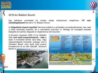 2016.évi Balaton Sound:
Egy teltházas szombattal és minden eddigi nézőcsúcsot megdöntve, 157 ezer
összlátogatószámmal zárt a 10. Balaton Sound.
A világsztárok-vízpart-napsütés hármasa továbbra is verhetetlen vonzerőt jelentenek, nem csak
a hazai közönség számára, de a nemzetközi porondon is. Mintegy 50 országból érkeztek
látogatók és számos világsztár is megfordult az idei Soundon
A Soundon összesen 2000 m²-nyi felületen
több vízre épült programhelyszín - stég is
épült. A homokkal borított Jana Stég nagy
népszerűségnek örvendett, csakúgy, mint a
Heineken Beach vízre épült óriás piramis
komplexuma és az idén debütált Akvárium
Beach is.
 