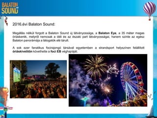 2016.évi Balaton Sound:
Megállás nélkül forgott a Balaton Sound új látványossága, a Balaton Eye, a 35 méter magas
óriáskerék, melyről nemcsak a déli és az északi part látványosságai, hanem szinte az egész
Balaton panorámája a látogatók elé tárult.
A sok ezer fanatikus focirajongó társával egyetemben a strandsport helyszínen felállított
óriáskivetítőn követhette a foci EB véghajráját.
 