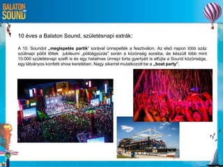 10 éves a Balaton Sound, születésnapi extrák:
A 10. Soundot „meglepetés partik” sorával ünnepelték a fesztiválon. Az első napon több száz
szülinapi pólót lőttek jubileumi „pólóágyúzás” során a közönség soraiba, de készült több mint
10.000 születésnapi szelfi is és egy hatalmas ünnepi torta gyertyáit is elfújta a Sound közönsége,
egy látványos konfetti show keretében. Nagy sikerrel mutatkozott be a „boat party”.
 