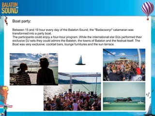 Boat party:
Between 15 and 19 hour every day of the Balaton Sound, the "Badacsonyi" catamaran was
transformed into a party boat.
The participants could enjoy a four-hour program. While the international star DJs performed their
exclusive DJ sets they could admire the Balaton, the towns of Balaton and the festival itself. The
Boat was very exclusive: cocktail bars, lounge furnitures and the sun terrace.
 