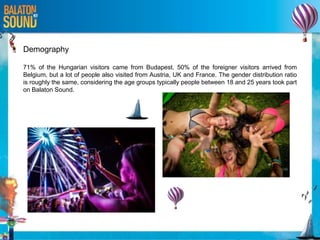 Demography
71% of the Hungarian visitors came from Budapest. 50% of the foreigner visitors arrived from
Belgium, but a lot of people also visited from Austria, UK and France. The gender distribution ratio
is roughly the same, considering the age groups typically people between 18 and 25 years took part
on Balaton Sound.
 