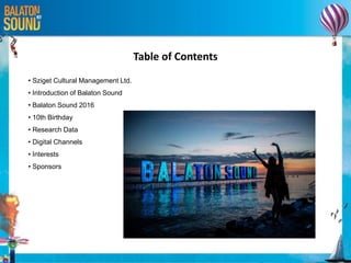Table of Contents
• Sziget Cultural Management Ltd.
• Introduction of Balaton Sound
• Balaton Sound 2016
• 10th Birthday
• Research Data
• Digital Channels
• Interests
• Sponsors
 