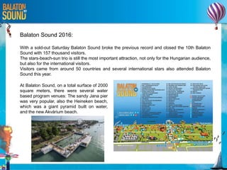 Balaton Sound 2016:
With a sold-out Saturday Balaton Sound broke the previous record and closed the 10th Balaton
Sound with 157 thousand visitors.
The stars-beach-sun trio is still the most important attraction, not only for the Hungarian audience,
but also for the international visitors.
Visitors came from around 50 countries and several international stars also attended Balaton
Sound this year.
At Balaton Sound, on a total surface of 2000
square meters, there were several water
based program venues: The sandy Jana pier
was very popular, also the Heineken beach,
which was a giant pyramid built on water,
and the new Akvárium beach.
 