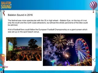 Balaton Sound in 2016
The festival was more spectacular with the 35 m high wheel – Balaton Eye, on the top of it not
only the south and the north coast attractions, but almost the whole panorama of the lake could
be admired.
A lot of football fans could follow the European Football Championship on a giant screen which
was set up on the sport beach venue.
 