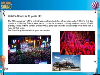 Balaton Sound is 10 years old:
The 10th anniversary of the festival was celebrated with lots of „surprise parties". On the first day
hundreds of birthday T-shirts were handed out to the audience, but they made more than 10,000
birthday selfies and the candles of the birthday cake was blown by the audience while there was a
huge confetti show.
The Boat Party debuted with a great success too.
 