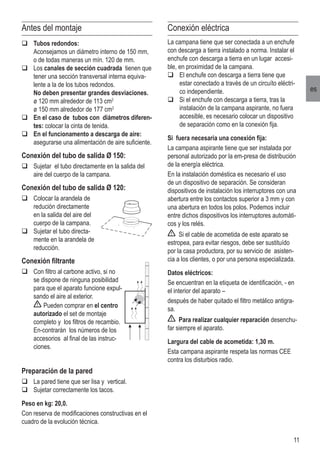 11
es
Antes del montaje
q	Tubos redondos:
	 Aconsejamos un diámetro interno de 150 mm,
o de todas maneras un mín. 120 de mm.
q	Los canales de sección cuadrada tienen que
tener una sección transversal interna equiva-
lente a la de los tubos redondos.
	 No deben presentar grandes desviaciones.
	 ø 120 mm alrededor de 113 cm2
	 ø 150 mm alrededor de 177 cm2
q	En el caso de tubos con diámetros diferen-
tes: colocar la cinta de tenida.
q	En el funcionamento a descarga de aire:
asegurarse una alimentación de aire suficiente.
Conexión del tubo de salida Ø 150:
q	Sujetar el tubo directamente en la salida del
aire del cuerpo de la campana.
Conexión del tubo de salida Ø 120:
q	Colocar la arandela de
redución directamente
en la salida del aire del
cuerpo de la campana.
q	Sujetar el tubo directa-
mente en la arandela de
reducción.
Conexión filtrante
q	Con filtro al carbone activo, si no
se dispone de ninguna posibilidad
para que el aparato funcione expul-
sando el aire al exterior.
	 Pueden comprar en el centro
autorizado el set de montaje
completo y los filtros de recambio.
En-contrarán los números de los
accesorios al final de las instruc-
ciones.
Preparación de la pared
q	La pared tiene que ser lisa y vertical.
q	Sujetar correctamente los tacos.
Peso en kg: 20,0.
Con reserva de modificaciones constructivas en el
cuadro de la evolución técnica.
Conexión eléctrica
La campana tiene que ser conectada a un enchufe
con descarga a tierra instalado a norma. Instalar el
enchufe con descarga a tierra en un lugar accesi-
ble, en proximidad de la campana.
q	El enchufe con descarga a tierra tiene que
estar conectado a través de un circuíto eléctri-
co independiente.
q	Si el enchufe con descarga a tierra, tras la
instalación de la campana aspirante, no fuera
accesible, es necesario colocar un dispositivo
de separación como en la conexión fija.
Si fuera necesaria una conexión fija:
La campana aspirante tiene que ser instalada por
personal autorizado por la em-presa de distribución
de la energía eléctrica.
En la instalación doméstica es necesario el uso
de un dispositivo de separación. Se consideran
dispositivos de instalación los interruptores con una
abertura entre los contactos superior a 3 mm y con
una abertura en todos los polos. Podemos incluir
entre dichos dispositivos los interruptores automáti-
cos y los relés.
Si el cable de acometida de este aparato se
estropea, para evitar riesgos, debe ser sustituído
por la casa productora, por su servicio de asisten-
cia a los clientes, o por una persona especializada.
Datos eléctricos:
Se encuentran en la etiqueta de identificación, - en
el interior del aparato –
después de haber quitado el filtro metálico antigra-
sa.
Para realizar cualquier reparación desenchu-
far siempre el aparato.
Largura del cable de acometida: 1,30 m.
Esta campana aspirante respeta las normas CEE
contra los disturbios radio.
 