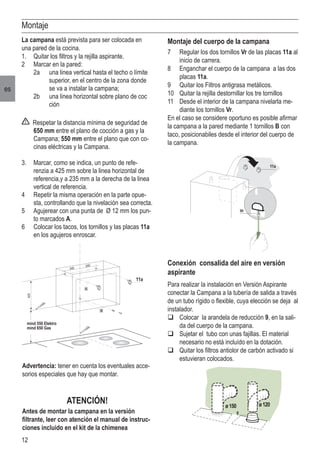 12
es
Montaje
Montaje del cuerpo de la campana
7	 Regular los dos tornillos Vr de las placas 11a al
inicio de carrera.
8	 Enganchar el cuerpo de la campana a las dos
placas 11a.
9	 Quitar los Filtros antigrasa metálicos.
10	 Quitar la rejilla destornillar los tre tornillos
11	 Desde el interior de la campana nivelarla me-
diante los tornillos Vr.
En el caso se considere oportuno es posible afirmar
la campana a la pared mediante 1 tornillos B con
taco, posicionabiles desde el interior del cuerpo de
la campana.
La campana está prevista para ser colocada en
una pared de la cocina.
1.	 Quitar los filtros y la rejilla aspirante.
2	 Marcar en la pared:
	 2a	 una linea vertical hasta el techo o límite 	
	 superior, en el centro de la zona donde 	
	 se va a instalar la campana;
	 2b	 una linea horizontal sobre plano de coc	
	 ción
Respetar la distancia mínima de seguridad de
650 mm entre el plano de cocción a gas y la
Campana; 550 mm entre el plano que con co-
cinas eléctricas y la Campana.
3.	 Marcar, como se indica, un punto de refe-
renzia a 425 mm sobre la linea horizontal de
referencia,y a 235 mm a la derecha de la linea
vertical de referencia.
4	 Repetir la misma operación en la parte opue-
sta, controllando que la nivelación sea correcta.
5	 Agujerear con una punta de Ø 12 mm los pun-
to marcados A.
6	 Colocar los tacos, los tornillos y las placas 11a
en los agujeros enroscar.
Advertencia: tener en cuenta los eventuales acce-
sorios especiales que hay que montar.
ATENCIÓN!
Antes de montar la campana en la versión
filtrante, leer con atención el manual de instruc-
ciones incluido en el kit de la chimenea
Conexión consalida del aire en versión
aspirante
Para realizar la instalación en Versión Aspirante
conectar la Campana a la tubería de salida a través
de un tubo rígido o flexible, cuya elección se deja al
instalador.
q	Colocar la arandela de reducción 9, en la sali-
da del cuerpo de la campana.
q	Sujetar el tubo con unas fajillas. El material
necesario no está incluído en la dotación.
q	Quitar los filtros antiolor de carbón activado si
estuvieran colocados.
����������������
������������
�
���
�
���
���
���
��
���
�����
�
�����
 