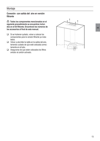 13
es
Montaje
Conexión con salida del aire en versión
filtrante
Todos los componentes mencionados en el
siguiente procedimiento se encuentran inclui-
dos en el kit filtrante. Encontrará los números de
los accesorios al final de este manual.
	Si se hubieran quitado, volver a colocar los
componentes para la versión filtrante ya insta-
lados.
	Volver a atornillar la rejilla en la salida del aire,
teniendo cuidado de que esté colocada correc-
tamente en el tubo.
	Asegurarse de que esten colocados los filtros
antiolor al carbón activado.
 