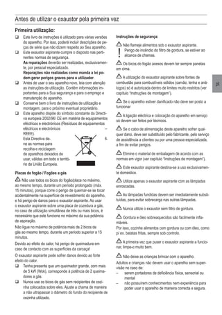 pt
Antes de utilizar o exaustor pela primeira vez
Primeira utilização:
	Este livro de instruções é utilizado para várias versões
do aparelho. Por isso, poderá incluir descrições de pe-
ças de série que não dizem respeito ao Seu aparelho.
	Este exaustor aspirante cumpre o disposto nas perti-
nentes normas de segurança.
	 As reparações deverão ser realizadas, exclusivamen-
te, por pessoal especializado.
	 Reparações não realizadas como manda a lei po-
dem gerar perigos graves para o utilizador.
	Antes de usar o seu aparelho novo, leia com atenção
as instruções de utilização. Contêm informações im-
portantes para a Sua segurança e para o emprego e
manutenção do aparelho.
	Conserve bem o livro de instruções de utilização e
montagem, para o próximo eventual proprietário.
	Este aparelho dispõe do símbolo constante da Directi-
va europeia 2002/96/ CE em matéria de equipamentos
eléctricos e electrónicos (Resíduos de equipamentos
eléctricos e electrónicos –
REEE).
	 Esta Directiva de- fi-
ne as normas para
recolha e reciclagem
de aparelhos deixados de
usar, válidas em todo o territó-
rio da União Europeia.
Placas de fogão / Fogões a gás
Não use todos os bicos do fogão/placa no máximo,
ao mesmo tempo, durante um período prolongado (máx.
15 minutos), porque corre o perigo de queimar-se se tocar
acidentalmente na superfície de revestimento do aparelho,
e há perigo de danos para o exaustor aspirante. Ao usar
o exaustor aspirante sobre uma placa de cozedura a gás,
no caso de utilização simultânea de três ou mais bicos, é
necessário que este funcione no máximo da sua potência
de aspiração.
Não ligue no máximo de potência mais de 2 bicos de
gás ao mesmo tempo, durante um período superior a 15
minutos.
Devido ao efeito do calor, há perigo de queimadura em
caso de contacto com as superfícies da carcaça!
O exaustor aspirante pode sofrer danos devido ao forte
efeito do calor.
	Tenha presente que um queimador grande, com mais
de 5 kW (Wok), corresponde à potência de 2 queima-
dores a gás.
	Nunca use os bicos de gás sem recipientes de cozi-
nha colocados sobre eles. Ajuste a chama de maneira
a não ultrapassar o diâmetro do fundo do recipiente de
cozinha utilizado.
Instruções de segurança:
Não flameje alimentos sob o exaustor aspirante.
	 Perigo de incêndio do filtro de gordura, se estiver ao
alcance de chamas.
Os bicos do fogão acesos devem ter sempre panelas
em cima.
A utilização do exaustor aspirante sobre fontes de
combustão para combustíveis sólidos (carvão, lenha e aná-
logos) só é autorizada dentro de limites muito restritos (ver
capítulo “Instruções de montagem”).
Se o aparelho estiver danificado não deve ser posto a
funcionar
A ligação eléctrica e colocação do aparelho em serviço
só devem ser feitos por técnicos.
Se o cabo de alimentação deste aparelho sofrer qual-
quer dano, deve ser substituído pelo fabricante, pelo serviço
de assistência a clientes ou por uma pessoa especializada,
a fim de evitar perigos.
Elimine o material de embalagem de acordo com as
normas em vigor (ver capítulo “Instruções de montagem”).
Este exaustor aspirante destina-se a uso exclusivamen-
te doméstico.
Utilize apenas o exaustor aspirante com as lâmpadas
enroscadas.
As lâmpadas fundidas devem ser imediatamente substi-
tuídas, para evitar sobrecarga nas outras lâmpadas.
Nunca utilize o exaustor sem filtro de gordura.
Gordura e óleo sobreaquecidos são facilmente infla-
máveis.
Por isso, cozinhe alimentos com gordura ou com óleo, como
p/ ex. batatas fritas, sempre sob controlo.
A primeira vez que puser o exaustor aspirante a funcio-
nar, limpe-o muito bem.
Não deixe as crianças brincar com o aparelho.
Adultos e crianças não devem usar o aparelho sem super-
visão no caso de:
–	 serem portadores de deficiência física, sensorial ou
mental
–	 não possuírem conhecimentos nem experiência para
poder usar o aparelho de maneira correcta e segura.
!
 