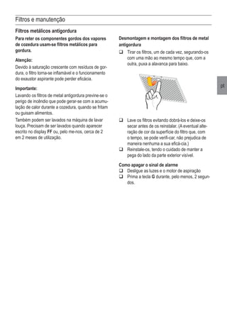 pt
Filtros e manutenção
Filtros metálicos antigordura
Para reter os componentes gordos dos vapores
de cozedura usam-se filtros metálicos para
gordura.
Atenção:
Devido à saturação crescente com resíduos de gor-
dura, o filtro torna-se inflamável e o funcionamento
do exaustor aspirante pode perder eficácia.
Importante:
Lavando os filtros de metal antigordura previne-se o
perigo de incêndio que pode gerar-se com a acumu-
lação de calor durante a cozedura, quando se fritam
ou guisam alimentos.
Também podem ser lavados na máquina de lavar
louça. Precisam de ser lavados quando aparecer
escrito no display FF ou, pelo me-nos, cerca de 2
em 2 meses de utilização.
q	Lave os filtros evitando dobrá-los e deixe-os
secar antes de os reinstalar. (A eventual alte-
ração de cor da superfície do filtro que, com
o tempo, se pode verifi-car, não prejudica de
maneira nenhuma a sua eficá-cia.)
q	Reinstale-os, tendo o cuidado de manter a
pega do lado da parte exterior visível.
Como apagar o sinal de alarme
q	Desligue as luzes e o motor de aspiração
q	Prima a tecla G durante, pelo menos, 2 segun-
dos.
Desmontagem e montagem dos filtros de metal
antigordura
q	Tirar os filtros, um de cada vez, segurando-os
com uma mão ao mesmo tempo que, com a
outra, puxa a alavanca para baixo.
 