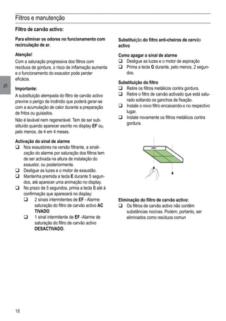 18
pt
Filtros e manutenção
Substituição do filtro anti-cheiros de cervão
activo
Como apagar o sinal de alarme
q	Desligue as luzes e o motor de aspiração
q	Prima a tecla G durante, pelo menos, 2 segun-
dos.
Substituição do filtro
q	Retire os filtros metálicos contra gordura.
q	Retire o filtro de carvão activado que está satu-
rado soltando os ganchos de fixação.
q	Instale o novo filtro encaixando-o no respectivo
lugar.
q	Instale novamente os filtros metálicos contra
gordura.
Filtro de carvão activo:
Para eliminar os odores no funcionamento com
recirculação de ar.
Atenção!
Com a saturação progressiva dos filtros com
resíduos de gordura, o risco de inflamação aumenta
e o funcionamento do exaustor pode perder
eficácia.
Importante:
A substituição atempada do filtro de carvão activo
previne o perigo de incêndio que poderá gerar-se
com a acumulação de calor durante a preparação
de fritos ou guisados.
Não é lavável nem regenerável. Tem de ser sub-
stituído quando aparecer escrito no display EF ou,
pelo menos, de 4 em 4 meses.
Activação do sinal de alarme
q	Nos exaustores na versão filtrante, a sinali-
zação do alarme por saturação dos filtros tem
de ser activada na altura de instalação do
exaustor, ou posteriormente.
q	Desligue as luzes e o motor de exaustão.
q	Mantenha premida a tecla E durante 5 segun-
dos, até aparecer uma animação no display.
q	No prazo de 5 segundos, prima a tecla B até à
confirmação que aparecerá no display:
	 q	 2 sinais intermitentes de EF - Alarme 	
	 saturação do filtro de carvão activo AC	
	 TIVADO
	 q	 1 sinal intermitente de EF -Alarme de 	
	 saturação do filtro de carvão activo 	
	 DESACTIVADO.
Eliminação do filtro de carvão activo:
	Os filtros de carvão activo não contêm
substâncias nocivas. Podem, portanto, ser
eliminados como resíduos comun
 