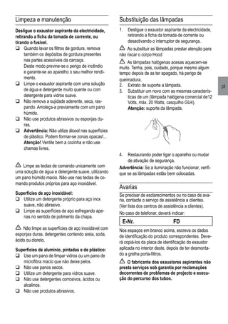 pt
Limpeza e manutenção
Desligue o exaustor aspirante da electricidade,
retirando a ficha da tomada de corrente, ou
tirando o fusível.
	Quando lavar os filtros de gordura, remova
também os depósitos de gordura presentes
nas partes acessíveis da carcaça.
	 Deste modo previne-se o perigo de incêndio
e garante-se ao aparelho o seu melhor rendi-
mento.
	Limpe o exaustor aspirante com uma solução
de água e detergente muito quente ou com
detergente para vidros suave.
	Não remova a sujidade aderente, seca, ras-
pando. Amoleça-a previamente com um pano
húmido.
	Não use produtos abrasivos ou esponjas du-
ras.
	Advertência: Não utilize álcool nas superfícies
de plástico. Podem formar-se zonas opacas!...
	 Atenção! Ventile bem a cozinha e não use
chamas livres.
Limpe as teclas de comando unicamente com
uma solução de água e detergente suave, utilizando
um pano húmido macio. Não use nas teclas de co-
mando produtos próprios para aço inoxidável.
Superfícies de aço inoxidável:
	Utilize um detergente próprio para aço inox
suave, não abrasivo.
	Limpe as superfícies de aço esfregando ape-
nas no sentido de polimento da chapa.
Não limpe as superfícies de aço inoxidável com
esponjas duras, detergentes contendo areia, soda,
ácido ou cloreto.
Superfícies de alumínio, pintadas e de plástico:
	Use um pano de limpar vidros ou um pano de
microfibra macio que não deixe pelos.
	Não use panos secos.
	Utilize um detergente para vidros suave.
	Não use detergentes corrosivos, ácidos ou
alcalinos.
	Não use produtos abrasivos.
Substituição das lâmpadas
1.	 Desligue o exaustor aspirante da electricidade,
retirando a ficha da tomada de corrente ou
desactivando o interruptor de segurança.
Ao substituir as lâmpadas prestar atenção para
não riscar o corpo Hood
As lâmpadas halógenas acesas aquecem-se
muito. Tenha, pois, cuidado, porque mesmo algum
tempo depois de as ter apagado, há perigo de
queimadura.
2.	 Extrato de suporte a lâmpada.
3.	 Substituir um novo com as mesmas caracterís-
ticas de um (lâmpada halógena comercial de12
Volts, máx. 20 Watts, casquilho GU4).
	 Atenção: suporte da lâmpada.
4.	 Restaurando poder ligar o aparelho ou mudar
de ativação de segurança.
Advertência: Se a iluminação não funcionar, verifi-
que se as lâmpadas estão bem colocadas.
Avarias
Se precisar de esclarecimentos ou no caso de ava-
ria, contacte o serviço de assistência a clientes.
(Ver lista dos centros de assistência a clientes).
No caso de telefonar, deverá indicar:
E-Nr.	 FD
Nos espaços em branco acima, escreva os dados
de identificação do produto correspondentes. Deve-
rá copiá-los da placa de identificação do exaustor
aplicada no interior deste, depois de ter desmonta-
do a grelha porta-filtros.
O fabricante dos exaustores aspirantes não
presta serviços sob garantia por reclamações
decorrentes de problemas de projecto e execu-
ção do percurso dos tubos.
 