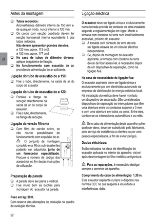 22
pt
Antes da montagem
	Tubos redondos:
	 Aconselhamos diâmetro interno de 150 mm e,
de qualquer modo, nunca inferior a 120 mm.
	Os canos com secção quadrada devem ter
secção transversal interna equivalente à dos
tubos redondos.
	 Não devem apresentar grandes desvios.
	 ø 120 mm, aprox. 113 cm2
	 ø 150 mm, aprox. 177 cm2
	No caso de tubos de diâmetro diverso:
aplique braçadeira de fixação.
	No funcionamento com exaustão de ar,
providencie alimentação de ar suficiente.
Ligação do tubo de exaustão de ø 150:
	Fixe o tubo, directamente, na saída de ar do
corpo do exaustor
Ligação do tubo de exaustão de ø 120:
	Encaixe a flange de
redução directamente na
saída de ar do corpo do
exaustor.
	Fixeotubo,directamente,
na flange de redução.
Ligação da versão filtrante
	Com filtro de carvão activo, se
não houver possibilidade de
funcionamento com expulsão de ar.
	 O conjunto de montagem
completo e os filtros sobresselentes
poderão ser adquiridos junto de
um fornecedor especializado.
Procure o número de código dos
acessórios no fim destas instruções
de utilização.
Preparação da parede
	A parede deve ser plana e vertical.
	Fixe muito bem as buchas para
montagem do exaustor na parede.
Ligação eléctrica
O exaustor deve ser ligado única e exclusivamente
numa tomada provida de contacto de terra instalado
segundo a regulamentação em vigor. Monte a
tomada com contacto de terra num local facilmente
acessível, próximo do exaustor.
	A tomada com contacto de terra deverá
ser ligada através de um circuito eléctrico
independente.
	Se, depois da montagem do exaustor
aspirante, a tomada com contacto de terra
deixar de ficar acessível, é necessário dispor
de um dispositivo de separação, como na
ligação fixa.
No caso de necessidade de ligação fixa:
O exaustor aspirante deve ser ligado única e
exclusivamente por um electricista autorizado da
empresa de distribuição de energia eléctrica local.
Na instalação doméstica deve haver montado
um dispositivo de separação. São considerados
dispositivos de separação os interruptores que têm
uma abertura entre os contactos superior a 3 mm
e com uma abertura em todos os pólos. Entre eles,
contam-se os interruptores automáticos e os relés.
Se o cabo de alimentação deste aparelho sofrer
qualquer dano, deve ser substituído pelo fabricante,
pelo serviço de assistência a clientes ou por uma
pessoa especializada, a fim de evitar perigos.
Dados eléctricos:
Estão indicados na placa de identificação do
exaustor aplicada no interior do aparelho, visível
após desmontagem do filtro metálico antigordura.
Para as reparações, é necessário desligar
sempre a corrente do aparelho.
Comprimento do cabo de alimentação: 1,30 m.
Este exaustor aspirante cumpre o disposto nas
normas CEE no que respeita à imunidade a
interferências rádio.
Peso em kg: 20,0.
Com reserva das alterações de produção no quadro
de evolução técnica.
 