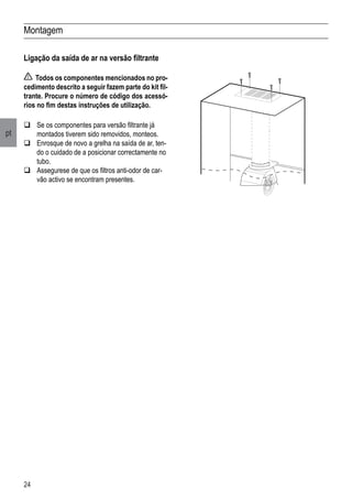 24
pt
Montagem
Ligação da saída de ar na versão filtrante
Todos os componentes mencionados no pro-
cedimento descrito a seguir fazem parte do kit fil-
trante. Procure o número de código dos acessó-
rios no fim destas instruções de utilização.
	Se os componentes para versão filtrante já
montados tiverem sido removidos, monteos.
	Enrosque de novo a grelha na saída de ar, ten-
do o cuidado de a posicionar correctamente no
tubo.
	Assegurese de que os filtros anti-odor de car-
vão activo se encontram presentes.
 