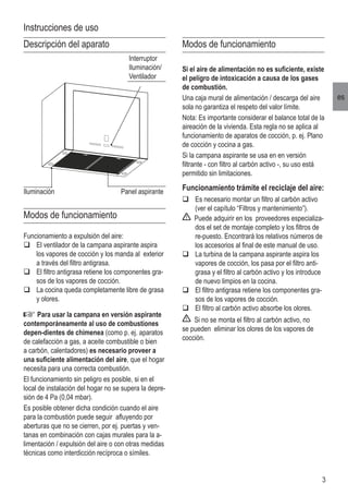 3
es
Modos de funcionamiento
Si el aire de alimentación no es suficiente, existe
el peligro de intoxicación a causa de los gases
de combustión.
Una caja mural de alimentación / descarga del aire
sola no garantiza el respeto del valor límite.
Nota: Es importante considerar el balance total de la
aireación de la vivienda. Esta regla no se aplica al
funcionamiento de aparatos de cocción, p. ej. Plano
de cocción y cocina a gas.
Si la campana aspirante se usa en en versión
filtrante - con filtro al carbón activo -, su uso está
permitido sin limitaciones.
Funcionamiento trámite el reciclaje del aire:
q	Es necesario montar un filtro al carbón activo
(ver el capítulo “Filtros y mantenimiento”).
Puede adquirir en los proveedores especializa-
dos el set de montaje completo y los filtros de
re-puesto. Encontrará los relativos números de
los accesorios al final de este manual de uso.
q	La turbina de la campana aspirante aspira los
vapores de cocción, los pasa por el filtro anti-
grasa y el filtro al carbón activo y los introduce
de nuevo limpios en la cocina.
q	El filtro antigrasa retiene los componentes gra-
sos de los vapores de cocción.
q	El filtro al carbón activo absorbe los olores.
Si no se monta el filtro al carbón activo, no
se pueden eliminar los olores de los vapores de
cocción.
Descripción del aparato
Modos de funcionamiento
Funcionamiento a expulsión del aire:
q	El ventilador de la campana aspirante aspira
los vapores de cocción y los manda al exterior
a través del filtro antigrasa.
q	El filtro antigrasa retiene los componentes gra-
sos de los vapores de cocción.
q	La cocina queda completamente libre de grasa
y olores.
Para usar la campana en versión aspirante
contemporáneamente al uso de combustiones
depen-dientes de chimenea (como p. ej. aparatos
de calefacción a gas, a aceite combustible o bien
a carbón, calentadores) es necesario proveer a
una suficiente alimentación del aire, que el hogar
necesita para una correcta combustión.
El funcionamiento sin peligro es posible, si en el
local de instalación del hogar no se supera la depre-
sión de 4 Pa (0,04 mbar).
Es posible obtener dicha condición cuando el aire
para la combustión puede seguir afluyendo por
aberturas que no se cierren, por ej. puertas y ven-
tanas en combinación con cajas murales para la a-
limentación / expulsión del aire o con otras medidas
técnicas como interdicción recíproca o símiles.
Iluminación
Interruptor
Iluminación/
Ventilador
Panel aspirante
Instrucciones de uso
 