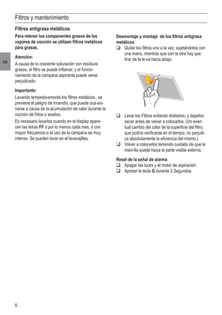 6
es
Filtros y mantenimiento
Filtros antigrasa metálicos
Para retener los componentes grasos de los
vapores de cocción se utilizan filtros metálicos
para grasas.
Atención:
A causa de la creciente saturación con resíduos
grasos, el filtro se puede inflamar, y el funcio-
namiento de la campana aspirante puede verse
perjudicado.
Importante:
Lavando tempestivamente los filtros metálicos , se
previene el peligro de incendio, que puede oca-sio-
narse a causa de la acumulación de calor durante la
cocción de fritos o asados.
Es necesario lavarlos cuando en el display apare-
cen las letras FF ó por lo menos cada mes, ó con
mayor frecuencia si el uso de la campana es muy
intenso. Se pueden lavar en el lavavajillas.
q	Lavar los Filtros evitando doblarlos, y dejarlos
secar antes de volver a colocarlos. (Un even-
tual cambio del color de la superficie del filtro,
que podría verificarse en el tiempo, no perjudi-
ca absolutamente la eficiencia del mismo.)
q	Volver a colocarlos teniendo cuidado de que la
mani-lla quede hacia la parte visible externa.
Reset de la señal de alarma
q	Apagar las luces y el motor de aspiración.
q	Apretar la tecla G durante 2 Segundos.
Desmontaje y montaje de los filtros antigrasa
metálicos
q	Quitar los filtros uno a la vez, sujetándolos con
una mano, mientras que con la otra hay que
tirar de la le-va hacia abajo.
 