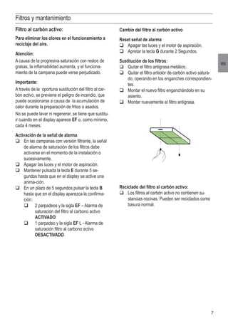 7
es
Filtros y mantenimiento
Cambio del filtro al carbón activo
Reset señal de alarma
q	Apagar las luces y el motor de aspiración.
q	Apretar la tecla G durante 2 Segundos.
Sustitución de los filtros:
q	Quitar el filtro antigrasa metálico.
q	Quitar el filtro antiolor de carbón activo satura-
do, operando en los enganches correspondien-
tes.
q	Montar el nuevo filtro enganchándolo en su
asiento.
q	Montar nuevamente el filtro antigrasa.
Filtro al carbón activo:
Para eliminar los olores en el funcionamiento a
reciclaje del aire.
Atención:
A causa de la progresiva saturación con restos de
grasas, la inflamabilidad aumenta, y el funciona-
miento de la campana puede verse perjudicado.
Importante:
A través de la oportuna sustitución del filtro al car-
bón activo, se previene el peligro de incendio, que
puede ocasionarse a causa de la acumulación de
calor durante la preparación de fritos o asados.
No se puede lavar ni regenerar, se tiene que sustitu-
ir cuando en el display aparece EF o, como mínimo,
cada 4 meses.
Activación de la señal de alarma
q	En las campanas con versión filtrante, la señal
de alarma de saturación de los filtros debe
activarse en el momento de la instalación o
sucesivamente.
q	Apagar las luces y el motor de aspiración.
q	Mantener pulsada la tecla E durante 5 se-
gundos hasta que en el display se active una
anima-ción.
q	En un plazo de 5 segundos pulsar la tecla B
hasta que en el display aparezca la confirma-
ción:
	 q	 2 parpadeos y la sigla EF – Alarma de 	
	 saturación del filtro al carbono activo 	
	 ACTIVADO
	 q	 1 parpadeo y la sigla EF L - Alarma de 	
	 saturación filtro al carbono activo 	
	 DESACTIVADO.
Reciclado del filtro al carbón activo:
q	Los filtros al carbón activo no contienen su-
stancias nocivas. Pueden ser reciclados como
basura normal.
 