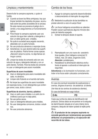 8
es
Limpieza y mantenimiento
Desenchufar la campana aspirante, o quitar el
fusible.
q	Cuando se laven los filtros antrigrasa, hay que
limpiar también los depósitos de grasa acumu-
lada sobre las partes accesibles de la carcasa.
	 De esta manera se previene el peligro de in-
cendio y nos aseguraremos un funcionamiento
óptimo.
q	Para limpiar la campana aspirante usar una
solución de agua bien caliente y detergente o
bien un deter-gente para cristales.
q	No quite la suciedad seca pegada rascando,
ablandelo con un paño húmedo.
q	No use productos abrasivos o esponjas duras.
q	Advertencia: no usar alcohol sobre las superfi-
cies de plástico. Podría formar zonas opacas.
	 ¡Atención! airear la cocina, no deje llamas sin
ningún control.
Limpiar las teclas de comando solo con una
solución de agua y detergente delicado y con un
paño blando, húmedo. Para las teclas de comando
no usar un detergente para acero inoxidable.
Superficies de acero inoxidable:
q	Usar un detergente para acero inoxidable deli-
cado, no abrasivo.
q	Limpiar sólo frotando en el sentido del lustre.
No limpie las superficies de acero inoxidable
con esponjas duras, ni con detergentes que conten-
gan arena, sosa, ácido o cloruro.
Superficies de aluminio, barniz y plástico:
q	Usar un paño para cristales o un paño de mi-
crofibras suave que no deje pelos.
q	No use paños secos.
q	Usar un detergente delicado para cristales.
q	No usar detergentes corrosivos, ácidos o alcali-
nos.
q	No usar productos abrasivos.
Cambio de los focos
1.	 Apagar la campana aspirante desenchufándola
o desconectando el interruptor de seguridad.
Mediante la sustitución de las bombillas no
prestar atención a cero el cuerpo Hood
Los focos halógenos encendidos se calientan.
Pueden causar quemaduras algunos minutos des-
pués de haberlos apagado.
2.	 Extraer la lámpara desde el soporte.
3.	 Reemplazarlo con uno nuevo de caracterís-
ticas iguales, (foco halógeno comercial,12
Voltios, máx. 20 vatios, enganche GU4).
	 Atención: portalámpara.
4.	 Restablecer la alimentación eléctrica enchu-
fando el aparato o activando el interruptor de
seguridad.
Advertencia: si la iluminación no funcionara, con-
trolar si los focos están colocados correctamente.
Averías
En caso de eventual necesidad de explicaciones o
averías, dirigirse al servicio de asistencia al cliente.
(Ver lista de los centros de asistencia clientes).
En caso de llamada se ruega indicar:
E-Nr.	 FD
Copie aquí arriba los datos de identificación del
producto. Dichos datos se encuentran en la etiqueta
de identi-ficación situada en el vano interior de la
campana, después de haber quitado la rejilla porta
filtros.
El productor de las campana aspirante no
concede garantía por reclamaciones que puedan
atribuirse a la proyectación y a la ejecución del
recorrido de los tubos.
 