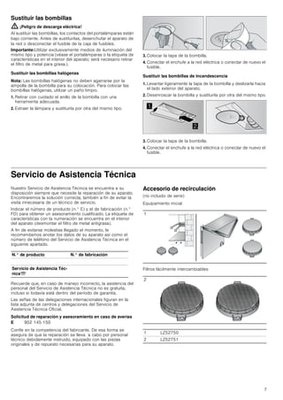 7
Sustituir las bombillas
: ¡Peligro de descarga eléctrica!
Al sustituir las bombillas, los contactos del portalámparas están
bajo corriente. Antes de sustituirlas, desenchufar el aparato de
la red o desconectar el fusible de la caja de fusibles.
Importante:Utilizar exclusivamente medios de iluminación del
mismo tipo y potencia (véase el portalámparas o la etiqueta de
características en el interior del aparato; será necesario retirar
el filtro de metal para grasa.).
Sustituir las bombillas halógenas
Nota: Las bombillas halógenas no deben agarrarse por la
ampolla de la bombilla para su colocación. Para colocar las
bombillas halógenas, utilizar un paño limpio.
1. Retirar con cuidado el anillo de la bombilla con una
herramienta adecuada.
2. Extraer la lámpara y sustituirla por otra del mismo tipo.
3. Colocar la tapa de la bombilla.
4. Conectar el enchufe a la red eléctrica o conectar de nuevo el
fusible.
Sustituir las bombillas de incandescencia
1. Levantar ligeramente la tapa de la bombilla y deslizarla hacia
el lado exterior del aparato.
2. Desenroscar la bombilla y sustituirla por otra del mismo tipo.
3. Colocar la tapa de la bombilla.
4. Conectar el enchufe a la red eléctrica o conectar de nuevo el
fusible.
Servicio de Asistencia Técnica
Nuestro Servicio de Asistencia Técnica se encuentra a su
disposición siempre que necesite la reparación de su aparato.
Encontraremos la solución correcta; también a fin de evitar la
visita innecesaria de un técnico de servicio.
Indicar el número de producto (n.° E) y el de fabricación (n.°
FD) para obtener un asesoramiento cualificado. La etiqueta de
características con la numeración se encuentra en el interior
del aparato (desmontar el filtro de metal antigrasa).
A fin de evitarse molestias llegado el momento, le
recomendamos anotar los datos de su aparato así como el
número de teléfono del Servicio de Asistencia Técnica en el
siguiente apartado.
Recuerde que, en caso de manejo incorrecto, la asistencia del
personal del Servicio de Asistencia Técnica no es gratuita,
incluso si todavía está dentro del período de garantía.
Las señas de las delegaciones internacionales figuran en la
lista adjunta de centros y delegaciones del Servicio de
Asistencia Técnica Oficial.
Solicitud de reparación y asesoramiento en caso de averías
Confíe en la competencia del fabricante. De esa forma se
asegura de que la reparación se lleva a cabo por personal
técnico debidamente instruido, equipado con las piezas
originales y de repuesto necesarias para su aparato.
Accesorio de recirculación
(no incluido de serie)
Equipamiento inicial
Filtros fácilmente intercambiables


N.° de producto N.° de fabricación
Servicio de Asistencia Téc-
nicaO
E 902 145 150
1
2
1 LZ52750
2 LZ52751
 
