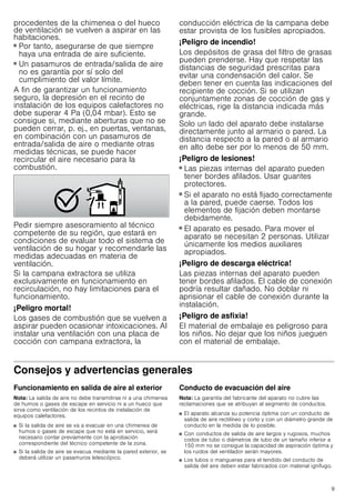 9
procedentes de la chimenea o del hueco
de ventilación se vuelven a aspirar en las
habitaciones.
■ Por tanto, asegurarse de que siempre
haya una entrada de aire suficiente.
■ Un pasamuros de entrada/salida de aire
no es garantía por sí solo del
cumplimiento del valor límite.
A fin de garantizar un funcionamiento
seguro, la depresión en el recinto de
instalación de los equipos calefactores no
debe superar 4 Pa (0,04 mbar). Esto se
consigue si, mediante aberturas que no se
pueden cerrar, p. ej., en puertas, ventanas,
en combinación con un pasamuros de
entrada/salida de aire o mediante otras
medidas técnicas, se puede hacer
recircular el aire necesario para la
combustión.
Pedir siempre asesoramiento al técnico
competente de su región, que estará en
condiciones de evaluar todo el sistema de
ventilación de su hogar y recomendarle las
medidas adecuadas en materia de
ventilación.
Si la campana extractora se utiliza
exclusivamente en funcionamiento en
recirculación, no hay limitaciones para el
funcionamiento.
¡Peligro mortal!
Los gases de combustión que se vuelven a
aspirar pueden ocasionar intoxicaciones. Al
instalar una ventilación con una placa de
cocción con campana extractora, la
conducción eléctrica de la campana debe
estar provista de los fusibles apropiados.
¡Peligro de incendio!
Los depósitos de grasa del filtro de grasas
pueden prenderse. Hay que respetar las
distancias de seguridad prescritas para
evitar una condensación del calor. Se
deben tener en cuenta las indicaciones del
recipiente de cocción. Si se utilizan
conjuntamente zonas de cocción de gas y
eléctricas, rige la distancia indicada más
grande.
Solo un lado del aparato debe instalarse
directamente junto al armario o pared. La
distancia respecto a la pared o al armario
en alto debe ser por lo menos de 50 mm.
¡Peligro de lesiones!
■ Las piezas internas del aparato pueden
tener bordes afilados. Usar guantes
protectores.
¡Peligro de lesiones!
■ Si el aparato no está fijado correctamente
a la pared, puede caerse. Todos los
elementos de fijación deben montarse
debidamente.
¡Peligro de lesiones!
■ El aparato es pesado. Para mover el
aparato se necesitan 2 personas. Utilizar
únicamente los medios auxiliares
apropiados.
¡Peligro de descarga eléctrica!
Las piezas internas del aparato pueden
tener bordes afilados. El cable de conexión
podría resultar dañado. No doblar ni
aprisionar el cable de conexión durante la
instalación.
¡Peligro de asfixia!
El material de embalaje es peligroso para
los niños. No dejar que los niños jueguen
con el material de embalaje.
Consejos y advertencias generales
Funcionamiento en salida de aire al exterior
Nota: La salida de aire no debe transmitirse ni a una chimenea
de humos o gases de escape en servicio ni a un hueco que
sirva como ventilación de los recintos de instalación de
equipos calefactores.
■ Si la salida de aire se va a evacuar en una chimenea de
humos o gases de escape que no está en servicio, será
necesario contar previamente con la aprobación
correspondiente del técnico competente de la zona.
■ Si la salida de aire se evacua mediante la pared exterior, se
deberá utilizar un pasamuros telescópico.
Conducto de evacuación del aire
Nota: La garantía del fabricante del aparato no cubre las
reclamaciones que se atribuyan al segmento de conductos.
■ El aparato alcanza su potencia óptima con un conducto de
salida de aire rectilíneo y corto y con un diámetro grande de
conducto en la medida de lo posible.
■ Con conductos de salida de aire largos y rugosos, muchos
codos de tubo o diámetros de tubo de un tamaño inferior a
150 mm no se consigue la capacidad de aspiración óptima y
los ruidos del ventilador serán mayores.
■ Los tubos o mangueras para el tendido del conducto de
salida del aire deben estar fabricados con material ignífugo.
 