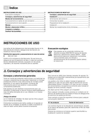 3
Û Índice[es]Instruccionesdeusoymontaje
INSTRUCCIONES DE USO.........................................................3
Evacuación ecológica...................................................................3
Consejos y advertencias de seguridad ...............................3
Modos de funcionamiento ....................................................5
Funcionamiento en salida de aire al exterior...........................5
Funcionamiento en recirculación................................................5
Manejo ....................................................................................5
Montar y desmontar el filtro..................................................6
Limpieza y cuidados..............................................................6
Sustituir las bombillas...........................................................7
INSTRUCCIONES DE MONTAJE............................................... 8
Consejos y advertencias de seguridad ............................... 8
Instalación.............................................................................. 9
Dimensiones del conducto..........................................................9
Comprobar la pared......................................................................9
Preparativos de la instalación.....................................................9
Instalación.......................................................................................9
Montar los revestimientos de la chimenea............................ 11
INSTRUCCIONES DE USO
Instrucciones de funcionamiento
Las señas de las delegaciones internacionales figuran en la
lista adjunta de centros y delegaciones del Servicio de
Asistencia Técnica Oficial.
Solicitud de reparación y asesoramiento en caso de averías
Confíe en la competencia del fabricante. De esa forma se
asegura de que la reparación se lleva a cabo por personal
técnico debidamente instruido, equipado con las piezas
originales y de repuesto necesarias para su aparato.
Evacuación ecológica
ã=Consejos y advertencias de seguridad
Consejos y advertencias generales
Tener en cuenta las presentes instrucciones y en particular los
consejos y advertencias de seguridad. Solamente un montaje
profesional conforme a las instrucciones de montaje puede
garantizar un uso seguro del aparato. Conservar las
instrucciones para el uso posterior o para posibles
compradores posteriores.
Este aparato ha sido diseñado exclusivamente para uso
doméstico. El fabricante no asume ninguna responsabilidad en
caso de daños derivados de un uso indebido o un manejo
incorrecto.
¡Peligro de asfixia!
por el material de embalaje. No dejar que los niños jueguen
con el material de embalaje.
Comprobar la presencia de daños visibles en el aparato al
sacarlo de su embalaje. El aparato no debe conectarse en
caso de haber sufrido daños durante el transporte.
Este manual es válido para distintas variantes de aparato. Es
posible que se describan características de equipamiento que
no aludan a su aparato.
Los adultos y los niños no deben manejar el aparato sin
vigilancia en caso de que sufran alguna disminución de sus
capacidades físicas o mentales o en caso de que no tengan
los conocimientos o la experiencia suficiente para manejar el
aparato de forma correcta y segura.
¡No dejar que los niños jueguen con el aparato!
Para cualquier consulta o avería, ponerse en contacto con el
Servicio de asistencia técnica (véase el índice de delegaciones
de servicios de asistencia técnica).
Tener siempre a mano los siguientes números para cualquier
comunicación telefónica:
Los números figuran en la etiqueta de características ubicada
en el interior del aparato (para ello, desmontar el filtro de metal
para grasa).
Colocar los números en el campo superior para facilitar su
localización cuando se necesiten.
E 902 351 352
Este aparato se ha construido conforme a la
directiva europea 2002/96/CE acerca de aparato
eléctricos y electrónicos usados (WEEE – waste
electrical and electronic equipment). La Directiva
marca el ámbito para una retirada y
aprovechamiento de los aparatos usados válidos
en toda la UE.
N.º de producto Fecha de fabricación
 