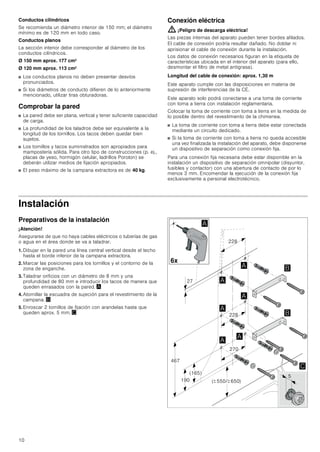 10
Conductos cilíndricos
Se recomienda un diámetro interior de 150 mm; el diámetro
mínimo es de 120 mm en todo caso.
Conductos planos
La sección interior debe corresponder al diámetro de los
conductos cilíndricos.
Ø 150 mm aprox. 177 cm2
Ø 120 mm aprox. 113 cm2
■ Los conductos planos no deben presentar desvíos
pronunciados.
■ Si los diámetros de conducto difieren de lo anteriormente
mencionado, utilizar tiras obturadoras.
Comprobar la pared
■ La pared debe ser plana, vertical y tener suficiente capacidad
de carga.
■ La profundidad de los taladros debe ser equivalente a la
longitud de los tornillos. Los tacos deben quedar bien
sujetos.
■ Los tornillos y tacos suministrados son apropiados para
mampostería sólida. Para otro tipo de construcciones (p. ej.,
placas de yeso, hormigón celular, ladrillos Poroton) se
deberán utilizar medios de fijación apropiados.
■ El peso máximo de la campana extractora es de 40 kg.
Conexión eléctrica
: ¡Peligro de descarga eléctrica!
Las piezas internas del aparato pueden tener bordes afilados.
El cable de conexión podría resultar dañado. No doblar ni
aprisionar el cable de conexión durante la instalación.
Los datos de conexión necesarios figuran en la etiqueta de
características ubicada en el interior del aparato (para ello,
desmontar el filtro de metal antigrasa).
Longitud del cable de conexión: aprox. 1,30 m
Este aparato cumple con las disposiciones en materia de
supresión de interferencias de la CE.
Este aparato solo podrá conectarse a una toma de corriente
con toma a tierra con instalación reglamentaria.
Colocar la toma de corriente con toma a tierra en la medida de
lo posible dentro del revestimiento de la chimenea.
■ La toma de corriente con toma a tierra debe estar conectada
mediante un circuito dedicado.
■ Si la toma de corriente con toma a tierra no queda accesible
una vez finalizada la instalación del aparato, debe disponerse
un dispositivo de separación como conexión fija.
Para una conexión fija necesaria debe estar disponible en la
instalación un dispositivo de separación omnipolar (disyuntor,
fusibles y contactor) con una abertura de contacto de por lo
menos 3 mm. Encomendar la ejecución de la conexión fija
exclusivamente a personal electrotécnico.
Instalación
Preparativos de la instalación
¡Atención!
Asegurarse de que no haya cables eléctricos o tuberías de gas
o agua en el área donde se va a taladrar.
1. Dibujar en la pared una línea central vertical desde el techo
hasta el borde inferior de la campana extractora.
2. Marcar las posiciones para los tornillos y el contorno de la
zona de enganche.
3. Taladrar orificios con un diámetro de 8 mm y una
profundidad de 80 mm e introducir los tacos de manera que
queden enrasados con la pared. ¨
4. Atornillar la escuadra de sujeción para el revestimiento de la
campana. ©
5. Enroscar 2 tornillos de fijación con arandelas hasta que
queden aprox. 5 mm. ª






 