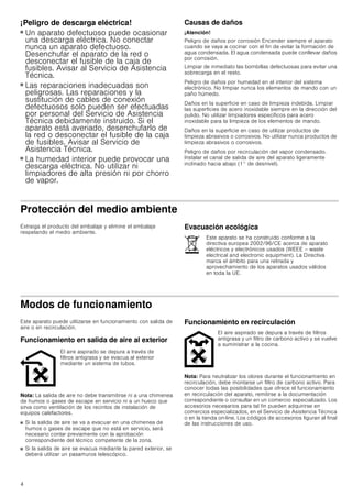 4
¡Peligro de descarga eléctrica!
■ Un aparato defectuoso puede ocasionar
una descarga eléctrica. No conectar
nunca un aparato defectuoso.
Desenchufar el aparato de la red o
desconectar el fusible de la caja de
fusibles. Avisar al Servicio de Asistencia
Técnica.
¡Peligro de descarga eléctrica!
■ Las reparaciones inadecuadas son
peligrosas. Las reparaciones y la
sustitución de cables de conexión
defectuosos solo pueden ser efectuadas
por personal del Servicio de Asistencia
Técnica debidamente instruido. Si el
aparato está averiado, desenchufarlo de
la red o desconectar el fusible de la caja
de fusibles. Avisar al Servicio de
Asistencia Técnica.
¡Peligro de descarga eléctrica!
■ La humedad interior puede provocar una
descarga eléctrica. No utilizar ni
limpiadores de alta presión ni por chorro
de vapor.
Causas de daños
¡Atención!
Peligro de daños por corrosión Encender siempre el aparato
cuando se vaya a cocinar con el fin de evitar la formación de
agua condensada. El agua condensada puede conllevar daños
por corrosión.
Limpiar de inmediato las bombillas defectuosas para evitar una
sobrecarga en el resto.
Peligro de daños por humedad en el interior del sistema
electrónico. No limpiar nunca los elementos de mando con un
paño húmedo.
Daños en la superficie en caso de limpieza indebida. Limpiar
las superficies de acero inoxidable siempre en la dirección del
pulido. No utilizar limpiadores específicos para acero
inoxidable para la limpieza de los elementos de mando.
Daños en la superficie en caso de utilizar productos de
limpieza abrasivos o corrosivos. No utilizar nunca productos de
limpieza abrasivos o corrosivos.
Peligro de daños por recirculación del vapor condensado.
Instalar el canal de salida de aire del aparato ligeramente
inclinado hacia abajo (1° de desnivel).
Protección del medio ambiente
Extraiga el producto del embalaje y elimine el embalaje
respetando el medio ambiente.
Evacuación ecológica
Modos de funcionamiento
Este aparato puede utilizarse en funcionamiento con salida de
aire o en recirculación.
Funcionamiento en salida de aire al exterior
Nota: La salida de aire no debe transmitirse ni a una chimenea
de humos o gases de escape en servicio ni a un hueco que
sirva como ventilación de los recintos de instalación de
equipos calefactores.
■ Si la salida de aire se va a evacuar en una chimenea de
humos o gases de escape que no está en servicio, será
necesario contar previamente con la aprobación
correspondiente del técnico competente de la zona.
■ Si la salida de aire se evacua mediante la pared exterior, se
deberá utilizar un pasamuros telescópico.
Funcionamiento en recirculación
Nota: Para neutralizar los olores durante el funcionamiento en
recirculación, debe montarse un filtro de carbono activo. Para
conocer todas las posibilidades que ofrece el funcionamiento
en recirculación del aparato, remitirse a la documentación
correspondiente o consultar en un comercio especializado. Los
accesorios necesarios para tal fin pueden adquirirse en
comercios especializados, en el Servicio de Asistencia Técnica
o en la tienda on-line. Los códigos de accesorios figuran al final
de las instrucciones de uso.
Este aparato se ha construido conforme a la
directiva europea 2002/96/CE acerca de aparato
eléctricos y electrónicos usados (WEEE – waste
electrical and electronic equipment). La Directiva
marca el ámbito para una retirada y
aprovechamiento de los aparatos usados válidos
en toda la UE.
El aire aspirado se depura a través de
filtros antigrasa y se evacua al exterior
mediante un sistema de tubos.
El aire aspirado se depura a través de filtros
antigrasa y un filtro de carbono activo y se vuelve
a suministrar a la cocina.
 
