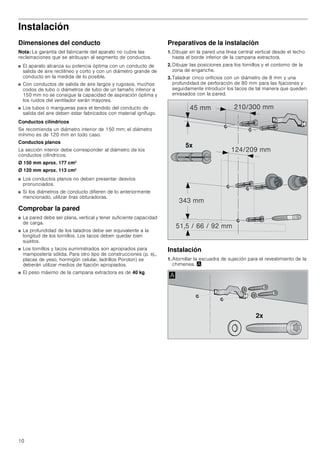10
Instalación
Dimensiones del conducto
Nota: La garantía del fabricante del aparato no cubre las
reclamaciones que se atribuyan al segmento de conductos.
■ El aparato alcanza su potencia óptima con un conducto de
salida de aire rectilíneo y corto y con un diámetro grande de
conducto en la medida de lo posible.
■ Con conductos de salida de aire largos y rugosos, muchos
codos de tubo o diámetros de tubo de un tamaño inferior a
150 mm no se consigue la capacidad de aspiración óptima y
los ruidos del ventilador serán mayores.
■ Los tubos o mangueras para el tendido del conducto de
salida del aire deben estar fabricados con material ignífugo.
Conductos cilíndricos
Se recomienda un diámetro interior de 150 mm; el diámetro
mínimo es de 120 mm en todo caso.
Conductos planos
La sección interior debe corresponder al diámetro de los
conductos cilíndricos.
Ø 150 mm aprox. 177 cm2
Ø 120 mm aprox. 113 cm2
■ Los conductos planos no deben presentar desvíos
pronunciados.
■ Si los diámetros de conducto difieren de lo anteriormente
mencionado, utilizar tiras obturadoras.
Comprobar la pared
■ La pared debe ser plana, vertical y tener suficiente capacidad
de carga.
■ La profundidad de los taladros debe ser equivalente a la
longitud de los tornillos. Los tacos deben quedar bien
sujetos.
■ Los tornillos y tacos suministrados son apropiados para
mampostería sólida. Para otro tipo de construcciones (p. ej.,
placas de yeso, hormigón celular, ladrillos Poroton) se
deberán utilizar medios de fijación apropiados.
■ El peso máximo de la campana extractora es de 40 kg.
Preparativos de la instalación
1. Dibujar en la pared una línea central vertical desde el techo
hasta el borde inferior de la campana extractora.
2. Dibujar las posiciones para los tornillos y el contorno de la
zona de enganche.
3. Taladrar cinco orificios con un diámetro de 8 mm y una
profundidad de perforación de 80 mm para las fijaciones y
seguidamente introducir los tacos de tal manera que queden
enrasados con la pared.
Instalación
1. Atornillar la escuadra de sujeción para el revestimiento de la
chimenea. ¨
[
 PP
     PP
 PP
 PP
 PP
[
$
 