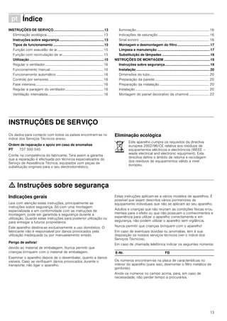 13
ì Índice[pt]Instruçõesdeutilizaçãoemontagem
INSTRUÇÕES DE SERVIÇO.....................................................13
Eliminação ecológica................................................................. 13
Instruções sobre segurança...............................................13
Tipos de funcionamento .....................................................15
Função com exaustão de ar..................................................... 15
Função com recirculação de ar............................................... 15
Utilização ..............................................................................15
Regular o ventilador................................................................... 16
Funcionamento manual............................................................. 16
Funcionamento automático ...................................................... 16
Controlo por sensores............................................................... 16
Fase intensiva.............................................................................. 16
Regular a paragem do ventilador............................................ 16
Ventilação intervalada................................................................ 16
Iluminação.................................................................................... 16
Indicações de saturação........................................................... 16
Sinal sonoro ............................................................................... 16
Montagem e desmontagem do filtro.................................. 17
Limpeza e manutenção ....................................................... 17
Substituição de lâmpadas .................................................. 18
NSTRUÇÕES DE MONTAGEM ................................................ 19
Instruções sobre segurança............................................... 19
Instalação ............................................................................. 20
Dimensões do tubo.................................................................... 20
Preparação da parede............................................................... 20
Preparação da instalação......................................................... 20
Instalação..................................................................................... 20
Montagem do painel decorativo da chaminé ....................... 22
INSTRUÇÕES DE SERVIÇO
Instruções de Serviço
Os dados para contacto com todos os países encontram-se no
índice dos Serviços Técnicos anexo.
Ordem de reparação e apoio em caso de anomalias
Confie na competência do fabricante. Terá assim a garantia
que a reparação é efectuada por técnicos especializados do
Serviço de Assistência Técnica, equipados com peças de
substituição originais para o seu electrodoméstico.
Eliminação ecológica
ã=Instruções sobre segurança
Indicações gerais
Leia com atenção estas instruções, principalmente as
instruções sobre segurança. Só com uma montagem
especializada e em conformidade com as instruções de
montagem, pode ser garantida a segurança durante a
utilização. Guarde estas instruções para posterior utilização ou
para entregar a futuros proprietários.
Este aparelho destina-se exclusivamente a uso doméstico. O
fabricante não é responsável por danos provocados pela
utilização inadequada ou por manuseamento errado.
Perigo de asfixia!
devido ao material de embalagem. Nunca permitir que
crianças brinquem com o material de embalagem.
Examinar o aparelho depois de o desembalar, quanto a danos
visíveis. Caso se verifiquem danos provocados durante o
transporte, não ligar o aparelho.
Estas instruções aplicam-se a vários modelos de aparelhos. É
possível que sejam descritos vários pormenores de
equipamento individuais que não se aplicam ao seu aparelho.
Adultos e crianças que não reúnam as condições físicas e/ou
mentais para o efeito ou que não possuam o conhecimentos e
experiência para utilizar o aparelho correctamente e em
segurança, não podem utilizar o aparelho sem vigilância.
Nunca permitir que crianças brinquem com o aparelho!
Em caso de eventuais dúvidas ou anomalias, tem à sua
disposição os nossos serviços técnicos (ver o índice dos
Serviços Técnicos).
Em caso de chamada telefónica indicar os seguintes números:
Os números encontram-se na placa de características no
interior do aparelho (para isso, desmontar o filtro metálico de
gorduras).
Anote os números no campo acima, para, em caso de
necessidade, não perder tempo a procurá-los.
PT 707 500 545
Este aparelho cumpre os requisitos da directiva
europeia 2002/96/CE relativa aos resíduos de
equipamentos eléctricos e electrónicos (WEEE –
waste electrical and electronic equipment). Esta
directiva define o âmbito de retoma e reciclagem
dos resíduos de equipamentos válido a nível
europeu.
E-Nr. FD
 
