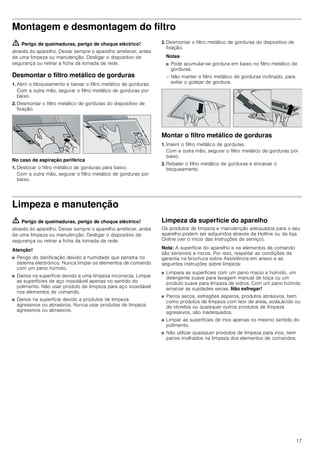 17
Montagem e desmontagem do filtro
ã=Perigo de queimaduras, perigo de choque eléctrico!
através do aparelho. Deixar sempre o aparelho arrefecer, antes
de uma limpeza ou manutenção. Desligar o dispositivo de
segurança ou retirar a ficha da tomada de rede.
Desmontar o filtro metálico de gorduras
1. Abrir o bloqueamento e baixar o filtro metálico de gorduras.
Com a outra mão, segurar o filtro metálico de gorduras por
baixo.
2. Desmontar o filtro metálico de gorduras do dispositivo de
fixação.
No caso de aspiração periférica
1. Deslocar o filtro metálico de gorduras para baixo.
Com a outra mão, segurar o filtro metálico de gorduras por
baixo.
2. Desmontar o filtro metálico de gorduras do dispositivo de
fixação.
Notas
■ Pode acumular-se gordura em baixo no filtro metálico de
gorduras.
– Não manter o filtro metálico de gorduras inclinado, para
evitar o gotejar de gordura.
Montar o filtro metálico de gorduras
1. Inserir o filtro metálico de gorduras.
Com a outra mão, segurar o filtro metálico de gorduras por
baixo.
2. Rebater o filtro metálico de gorduras e encaixar o
bloqueamento.
Limpeza e manutenção
ã=Perigo de queimaduras, perigo de choque eléctrico!
através do aparelho. Deixar sempre o aparelho arrefecer, antes
de uma limpeza ou manutenção. Desligar o dispositivo de
segurança ou retirar a ficha da tomada de rede.
Atenção!
■ Perigo de danificação devido a humidade que penetra no
sistema electrónico. Nunca limpar os elementos de comando
com um pano húmido.
■ Danos na superfície devido a uma limpeza incorrecta. Limpar
as superfícies de aço inoxidável apenas no sentido do
polimento. Não usar produto de limpeza para aço inoxidável
nos elementos de comando.
■ Danos na superfície devido a produtos de limpeza
agressivos ou abrasivos. Nunca usar produtos de limpeza
agressivos ou abrasivos.
Limpeza da superfície do aparelho
Os produtos de limpeza e manutenção adequados para o seu
aparelho podem ser adquiridos através da Hotline ou da loja
Online (ver o início das Instruções de serviço).
Nota: A superfície do aparelho e os elementos de comando
são sensíveis a riscos. Por isso, respeitar as condições da
garantia na brochura sobre Assistência em anexo e as
seguintes instruções sobre limpeza:
■ Limpara as superfícies com um pano macio e húmido, um
detergente suave para lavagem manual de loiça ou um
produto suave para limpeza de vidros. Com um pano húmido
amaciar as sujidades secas. Não esfregar!
■ Panos secos, esfregões ásperos, produtos abrasivos, bem
como produtos de limpeza com teor de areia, soda,ácido ou
de cloretos ou quaisquer outros produtos de limpeza
agressivos, são inadequados.
■ Limpar as superfícies de inox apenas no mesmo sentido do
polimento.
■ Não utilizar quaisquer produtos de limpeza para inox, nem
panos molhados na limpeza dos elementos de comandos.
 