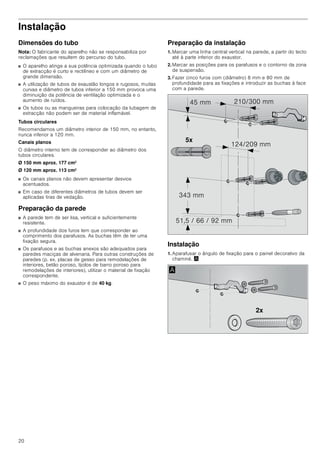 20
Instalação
Dimensões do tubo
Nota: O fabricante do aparelho não se responsabiliza por
reclamações que resultem do percurso do tubo.
■ O aparelho atinge a sua potência optimizada quando o tubo
de extracção é curto e rectilíneo e com um diâmetro de
grande dimensão.
■ A utilização de tubos de exaustão longos e rugosos, muitas
curvas e diâmetro de tubos inferior a 150 mm provoca uma
diminuição da potência de ventilação optimizada e o
aumento de ruídos.
■ Os tubos ou as mangueiras para colocação da tubagem de
extracção não podem ser de material inflamável.
Tubos circulares
Recomendamos um diâmetro interior de 150 mm, no entanto,
nunca inferior a 120 mm.
Canais planos
O diâmetro interno tem de corresponder ao diâmetro dos
tubos circulares.
Ø 150 mm aprox. 177 cm2
Ø 120 mm aprox. 113 cm2
■ Os canais planos não devem apresentar desvios
acentuados.
■ Em caso de diferentes diâmetros de tubos devem ser
aplicadas tiras de vedação.
Preparação da parede
■ A parede tem de ser lisa, vertical e suficientemente
resistente.
■ A profundidade dos furos tem que corresponder ao
comprimento dos parafusos. As buchas têm de ter uma
fixação segura.
■ Os parafusos e as buchas anexos são adequados para
paredes maciças de alvenaria. Para outras construções de
paredes (p. ex. placas de gesso para remodelações de
interiores, betão poroso, tijolos de barro poroso para
remodelações de interiores), utilizar o material de fixação
correspondente.
■ O peso máximo do exaustor é de 40 kg.
Preparação da instalação
1. Marcar uma linha central vertical na parede, a partir do tecto
até à parte inferior do exaustor.
2. Marcar as posições para os parafusos e o contorno da zona
de suspensão.
3. Fazer cinco furos com (diâmetro) 8 mm e 80 mm de
profundidade para as fixações e introduzir as buchas à face
com a parede.
Instalação
1. Aparafusar o ângulo de fixação para o painel decorativo da
chaminé. ¨
[
 PP
     PP
 PP
 PP
 PP
[
$
 