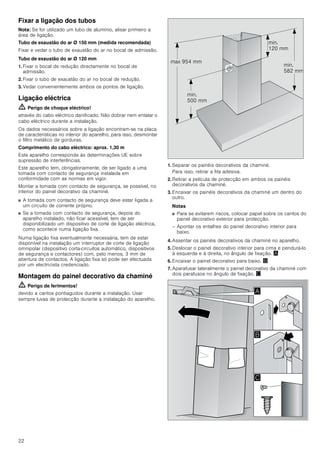 22
Fixar a ligação dos tubos
Nota: Se for utilizado um tubo de alumínio, alisar primeiro a
área de ligação.
Tubo de exaustão do ar Ø 150 mm (medida recomendada)
Fixar e vedar o tubo de exaustão do ar no bocal de admissão.
Tubo de exaustão do ar Ø 120 mm
1. Fixar o bocal de redução directamente no bocal de
admissão.
2. Fixar o tubo de exaustão do ar no bocal de redução.
3. Vedar convenientemente ambos os pontos de ligação.
Ligação eléctrica
ã=Perigo de choque eléctrico!
através do cabo eléctrico danificado. Não dobrar nem entalar o
cabo eléctrico durante a instalação.
Os dados necessários sobre a ligação encontram-se na placa
de características no interior do aparelho, para isso, desmontar
o filtro metálico de gorduras.
Comprimento do cabo eléctrico: aprox. 1,30 m
Este aparelho corresponde às determinações UE sobre
supressão de interferências.
Este aparelho tem, obrigatoriamente, de ser ligado a uma
tomada com contacto de segurança instalada em
conformidade com as normas em vigor.
Montar a tomada com contacto de segurança, se possível, no
interior do painel decorativo da chaminé.
■ A tomada com contacto de segurança deve estar ligada a
um circuito de corrente próprio.
■ Se a tomada com contacto de segurança, depois do
aparelho instalado, não ficar acessível, tem de ser
disponibilizado um dispositivo de corte de ligação eléctrica,
como acontece numa ligação fixa.
Numa ligação fixa eventualmente necessária, tem de estar
disponível na instalação um interruptor de corte de ligação
omnipolar (dispositivo corta-circuitos automático, dispositivos
de segurança e contactores) com, pelo menos, 3 mm de
abertura de contactos. A ligação fixa só pode ser efectuada
por um electricista credenciado.
Montagem do painel decorativo da chaminé
ã=Perigo de ferimentos!
devido a cantos pontiagudos durante a instalação. Usar
sempre luvas de protecção durante a instalação do aparelho.
1. Separar os painéis decorativos da chaminé.
Para isso, retirar a fita adesiva.
2. Retirar a película de protecção em ambos os painéis
decorativos da chaminé.
3. Encaixar os painéis decorativos da chaminé um dentro do
outro.
Notas
■ Para se evitarem riscos, colocar papel sobre os cantos do
painel decorativo exterior para protecção.
– Apontar os entalhes do painel decorativo interior para
baixo.
4. Assentar os painéis decorativos da chaminé no aparelho.
5. Deslocar o painel decorativo interior para cima e pendurá-lo
à esquerda e à direita, no ângulo de fixação. ¨
6. Encaixar o painel decorativo para baixo. ©
7. Aparafusar lateralmente o painel decorativo da chaminé com
dois parafusos no ângulo de fixação. ª
PLQ
 PP
PLQ
 PP
PLQ
 PP
PD[  PP
$
%

 