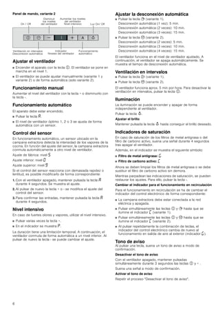 6
Panel de mando, variante 2
Ajustar el ventilador
■ Encender el aparato con la tecla #. El ventilador se pone en
marcha en el nivel 1.
■ El ventilador se puede ajustar manualmente (variante 1 y
variante 2) o de forma automática (solo variante 2).
Funcionamiento manual
Aumentar el nivel del ventilador con la tecla + o disminuirlo con
la tecla -.
Funcionamiento automático
El aparato debe estar encendido.
■ Pulsar la tecla ‘.
■ El nivel de ventilador óptimo 1, 2 o 3 se ajusta de forma
automática con un sensor.
Control del sensor
En funcionamiento automático, un sensor ubicado en la
campana extractora detecta la intensidad de los vapores de la
cocina. En función del ajuste del sensor, la campana extractora
conmuta automáticamente a otro nivel de ventilador.
Ajuste de fábrica: nivel †
Ajuste inferior: nivel ‹
Ajuste superior: nivel Š
Si el control del sensor reacciona con demasiada rapidez o
lentitud, es posible modificarlo de forma correspondiente:
1. Con el ventilador apagado, mantener pulsada la tecla ‘
durante 4 segundos. Se muestra el ajuste.
2. Al pulsar de nuevo la tecla + o - se modifica el ajuste del
control del sensor.
3. Para confirmar las entradas, mantener pulsada la tecla ‘
durante 4 segundos.
Nivel intensivo
En caso de fuertes olores y vapores, utilizar el nivel intensivo.
■ Pulsar varias veces la tecla +.
■ En el indicador se muestra ˜.
La duración tiene una limitación temporal. A continuación, el
ventilador conmuta de forma automática a un nivel inferior. Al
pulsar de nuevo la tecla - se puede cambiar el ajuste.
Ajustar la desconexión automática
■ Pulsar la tecla + (variante 1).
Desconexión automática (1 vez): 5 min.
Desconexión automática (2 veces): 10 min.
Desconexión automática (3 veces): 15 min.
■ Pulsar la tecla 3 (variante 2).
Desconexión automática (2 veces): 5 min.
Desconexión automática (3 veces): 10 min.
Desconexión automática (4 veces): 15 min.
El ventilador funciona en el nivel de ventilador ajustado. A
continuación, el ventilador se apaga automáticamente. Se
muestra el tiempo de desconexión automática.
Ventilación en intervalos
■ Pulsar la tecla ' (variante 1).
■ Pulsar la tecla 3 (variante 2).
El ventilador funciona aprox. 5 min por hora. Para desactivar la
ventilación en intervalos, pulsar la tecla #.
Iluminación
La iluminación se puede encender y apagar de forma
independiente al ventilador.
Pulsar la tecla A.
Ajustar el brillo
Mantener pulsada la tecla A hasta conseguir el brillo deseado.
Indicadores de saturación
En caso de saturación de los filtros de metal antigrasa o del
filtro de carbono activo, suena una señal durante 4 segundos
tras apagar el ventilador.
Además, en el indicador se muestra el siguiente símbolo:
■ Filtro de metal antigrasa: ®
■ Filtro de carbono activo: ’
Ahora se deben limpiar los filtros de metal antigrasa o se debe
sustituir el filtro de carbono activo sin demora.
Mientras parpadean las indicaciones de saturación, se pueden
restaurar los ajustes. Para ello, pulsar la tecla -.
Cambiar el indicador para el funcionamiento en recirculación
Para el funcionamiento en recirculación se ha de cambiar el
indicador del control electrónico de forma correspondiente:
■ La campana extractora debe estar conectada a la red
eléctrica y apagada.
■ Pulsar simultáneamente las teclas # y + hasta que se
ilumine el indicador ’ (variante 1).
■ Pulsar simultáneamente las teclas # y 3 hasta que se
ilumine el indicador ’ (variante 2).
■ Al pulsar repetidamente la combinación de teclas, el
indicador del control electrónico cambia de nuevo al
funcionamiento en salida de aire al exterior (indicador ®).
Tono de aviso
Al pulsar una tecla, suena un tono de aviso a modo de
confirmación.
Desactivar el tono de aviso
Con el ventilador apagado, mantener pulsadas
simultáneamente durante 3 segundos las teclas # y + .
Suena una señal a modo de confirmación.
Activar el tono de aviso
Repetir el proceso Desactivar el tono de aviso.
2Q  2II
'LVPLQXLU
ORV QLYHOHV
GHO YHQWLODGRU
$XPHQWDU ORV QLYHOHV
GHO YHQWLODGRU
1LYHO LQWHQVLYR /X] 2Q 2II
9HQWLODFLyQ HQ LQWHUYDORV
'HVFRQH[LyQ DXWRPiWLFD
,QGLFDGRU
1LYHOHV GHO YHQWLODGRU
)XQFLRQDPLHQWR
DXWRPiWLFR
 