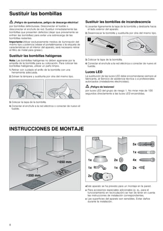 8
Sustituir las bombillas
ã=¡Peligro de quemaduras, peligro de descarga eléctrica!
por bombillas defectuosas. Desconectar el fusible o
desconectar el enchufe de red. Sustituir inmediatamente las
bombillas que presenten defectos (dejar que previamente se
enfríen las bombillas) para evitar una sobrecarga de las
bombillas restantes.
Importante:Utilizar exclusivamente medios de iluminación del
mismo tipo y potencia (véase el portalámparas o la etiqueta de
características en el interior del aparato; será necesario retirar
el filtro de metal para grasa.).
Sustituir las bombillas halógenas
Nota: Las bombillas halógenas no deben agarrarse por la
ampolla de la bombilla para su colocación. Para colocar las
bombillas halógenas, utilizar un paño limpio.
1. Retirar con cuidado el anillo de la bombilla con una
herramienta adecuada.
2. Extraer la lámpara y sustituirla por otra del mismo tipo.
3. Colocar la tapa de la bombilla.
4. Conectar el enchufe a la red eléctrica o conectar de nuevo el
fusible.
Sustituir las bombillas de incandescencia
1. Levantar ligeramente la tapa de la bombilla y deslizarla hacia
el lado exterior del aparato.
2. Desenroscar la bombilla y sustituirla por otra del mismo tipo.
3. Colocar la tapa de la bombilla.
4. Conectar el enchufe a la red eléctrica o conectar de nuevo el
fusible.
Luces LED
La sustitución de las luces LED debe encomendarse siempre al
fabricante, al Servicio de asistencia técnica o a profesionales
autorizados (instaladores electricistas).
ã=¡Peligro de lesiones!
por luces LED del grupo de riesgo 1. No mirar más de 100
segundos directamente a las luces LED encendidas.
INSTRUCCIONES DE MONTAJE
Manual de montaje
■Este aparato se ha previsto para un montaje en la pared.
■ Para accesorios especiales adicionales (p. ej., para el
funcionamiento en recirculación) se han de tener en cuenta
las instrucciones de instalación correspondientes.
■ Las superficies del aparato son sensibles. Evitar daños
durante la instalación.


 PP
 PP
!
!
[
[ [
[
[
[
[
[
[
 