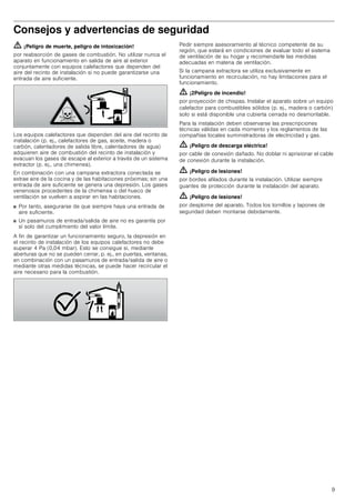 9
Consejos y advertencias de seguridad
ã=¡Peligro de muerte, peligro de intoxicación!
por reabsorción de gases de combustión. No utilizar nunca el
aparato en funcionamiento en salida de aire al exterior
conjuntamente con equipos calefactores que dependen del
aire del recinto de instalación si no puede garantizarse una
entrada de aire suficiente.
Los equipos calefactores que dependen del aire del recinto de
instalación (p. ej., calefactores de gas, aceite, madera o
carbón, calentadores de salida libre, calentadores de agua)
adquieren aire de combustión del recinto de instalación y
evacuan los gases de escape al exterior a través de un sistema
extractor (p. ej., una chimenea).
En combinación con una campana extractora conectada se
extrae aire de la cocina y de las habitaciones próximas; sin una
entrada de aire suficiente se genera una depresión. Los gases
venenosos procedentes de la chimenea o del hueco de
ventilación se vuelven a aspirar en las habitaciones.
■ Por tanto, asegurarse de que siempre haya una entrada de
aire suficiente.
■ Un pasamuros de entrada/salida de aire no es garantía por
sí solo del cumplimiento del valor límite.
A fin de garantizar un funcionamiento seguro, la depresión en
el recinto de instalación de los equipos calefactores no debe
superar 4 Pa (0,04 mbar). Esto se consigue si, mediante
aberturas que no se pueden cerrar, p. ej., en puertas, ventanas,
en combinación con un pasamuros de entrada/salida de aire o
mediante otras medidas técnicas, se puede hacer recircular el
aire necesario para la combustión.
Pedir siempre asesoramiento al técnico competente de su
región, que estará en condiciones de evaluar todo el sistema
de ventilación de su hogar y recomendarle las medidas
adecuadas en materia de ventilación.
Si la campana extractora se utiliza exclusivamente en
funcionamiento en recirculación, no hay limitaciones para el
funcionamiento.
ã=¡2Peligro de incendio!
por proyección de chispas. Instalar el aparato sobre un equipo
calefactor para combustibles sólidos (p. ej., madera o carbón)
solo si está disponible una cubierta cerrada no desmontable.
Para la instalación deben observarse las prescripciones
técnicas válidas en cada momento y los reglamentos de las
compañías locales suministradoras de electricidad y gas.
ã=¡Peligro de descarga eléctrica!
por cable de conexión dañado. No doblar ni aprisionar el cable
de conexión durante la instalación.
ã=¡Peligro de lesiones!
por bordes afilados durante la instalación. Utilizar siempre
guantes de protección durante la instalación del aparato.
ã=¡Peligro de lesiones!
por desplome del aparato. Todos los tornillos y tapones de
seguridad deben montarse debidamente.
 