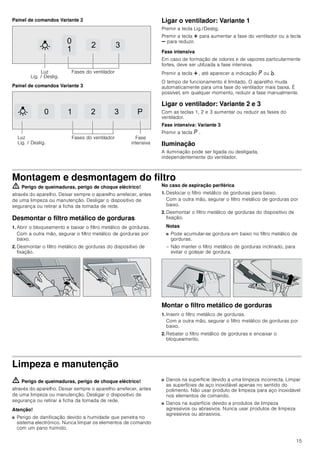 15
Painel de comandos Variante 2
Painel de comandos Variante 3
Ligar o ventilador: Variante 1
Premir a tecla Lig./Deslig.
Premir a tecla @ para aumentar a fase do ventilador ou a tecla
A para reduzir.
Fase intensiva
Em caso de formação de odores e de vapores particularmente
fortes, deve ser utilizada a fase intensiva.
Premir a tecla @ , até aparecer a indicação ˜ ou ›.
O tempo de funcionamento é limitado. O aparelho muda
automaticamente para uma fase do ventilador mais baixa. É
possível, em qualquer momento, reduzir a fase manualmente.
Ligar o ventilador: Variante 2 e 3
Com as teclas 1, 2 e 3 aumentar ou reduzir as fases do
ventilador.
Fase intensiva: Variante 3
Premir a tecla ˜ .
Iluminação
A iluminação pode ser ligada ou desligada,
independentemente do ventilador.
Montagem e desmontagem do filtro
ã=Perigo de queimaduras, perigo de choque eléctrico!
através do aparelho. Deixar sempre o aparelho arrefecer, antes
de uma limpeza ou manutenção. Desligar o dispositivo de
segurança ou retirar a ficha da tomada de rede.
Desmontar o filtro metálico de gorduras
1. Abrir o bloqueamento e baixar o filtro metálico de gorduras.
Com a outra mão, segurar o filtro metálico de gorduras por
baixo.
2. Desmontar o filtro metálico de gorduras do dispositivo de
fixação.
No caso de aspiração periférica
1. Deslocar o filtro metálico de gorduras para baixo.
Com a outra mão, segurar o filtro metálico de gorduras por
baixo.
2. Desmontar o filtro metálico de gorduras do dispositivo de
fixação.
Notas
■ Pode acumular-se gordura em baixo no filtro metálico de
gorduras.
– Não manter o filtro metálico de gorduras inclinado, para
evitar o gotejar de gordura.
Montar o filtro metálico de gorduras
1. Inserir o filtro metálico de gorduras.
Com a outra mão, segurar o filtro metálico de gorduras por
baixo.
2. Rebater o filtro metálico de gorduras e encaixar o
bloqueamento.
Limpeza e manutenção
ã=Perigo de queimaduras, perigo de choque eléctrico!
através do aparelho. Deixar sempre o aparelho arrefecer, antes
de uma limpeza ou manutenção. Desligar o dispositivo de
segurança ou retirar a ficha da tomada de rede.
Atenção!
■ Perigo de danificação devido a humidade que penetra no
sistema electrónico. Nunca limpar os elementos de comando
com um pano húmido.
■ Danos na superfície devido a uma limpeza incorrecta. Limpar
as superfícies de aço inoxidável apenas no sentido do
polimento. Não usar produto de limpeza para aço inoxidável
nos elementos de comando.
■ Danos na superfície devido a produtos de limpeza
agressivos ou abrasivos. Nunca usar produtos de limpeza
agressivos ou abrasivos.


 
/X]
/LJ  'HVOLJ
)DVHV GR YHQWLODGRU
   3
/X]
/LJ  'HVOLJ
)DVHV GR YHQWLODGRU )DVH
LQWHQVLYD
 